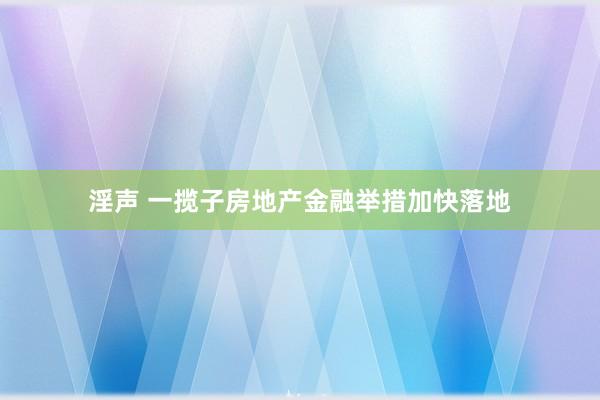 淫声 一揽子房地产金融举措加快落地