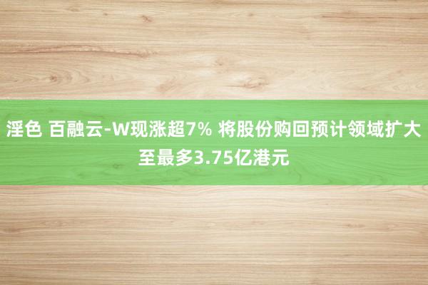 淫色 百融云-W现涨超7% 将股份购回预计领域扩大至最多3.75亿港元