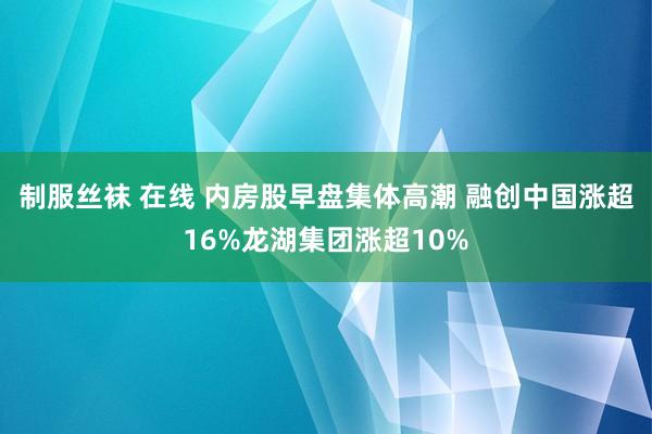 制服丝袜 在线 内房股早盘集体高潮 融创中国涨超16%龙湖集团涨超10%