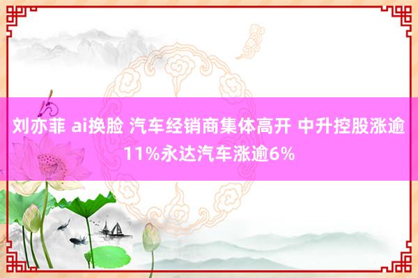 刘亦菲 ai换脸 汽车经销商集体高开 中升控股涨逾11%永达汽车涨逾6%