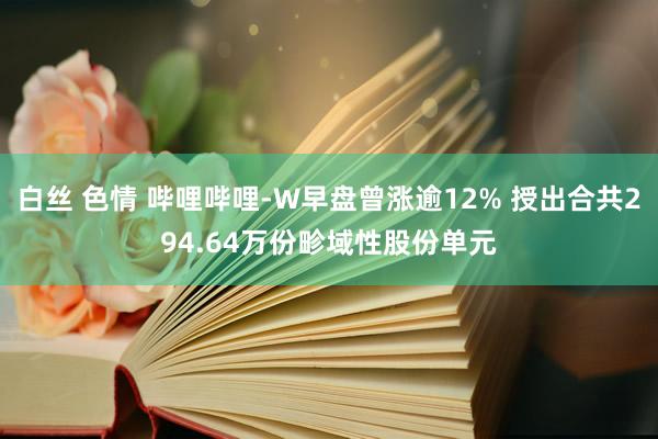 白丝 色情 哔哩哔哩-W早盘曾涨逾12% 授出合共294.64万份畛域性股份单元