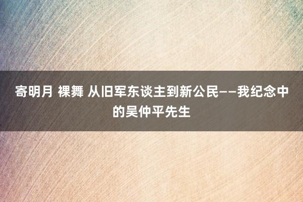 寄明月 裸舞 从旧军东谈主到新公民——我纪念中的吴仲平先生