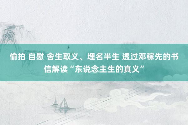 偷拍 自慰 舍生取义、埋名半生 透过邓稼先的书信解读“东说念主生的真义”