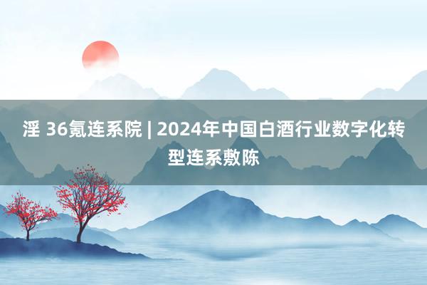 淫 36氪连系院 | 2024年中国白酒行业数字化转型连系敷陈