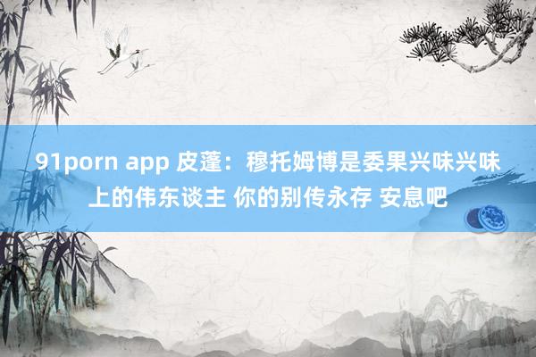 91porn app 皮蓬：穆托姆博是委果兴味兴味上的伟东谈主 你的别传永存 安息吧