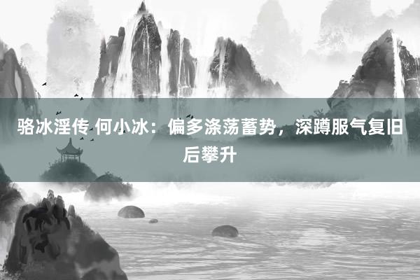 骆冰淫传 何小冰：偏多涤荡蓄势，深蹲服气复旧后攀升