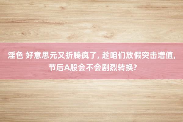 淫色 好意思元又折腾疯了， 趁咱们放假突击增值， 节后A股会不会剧烈转换?