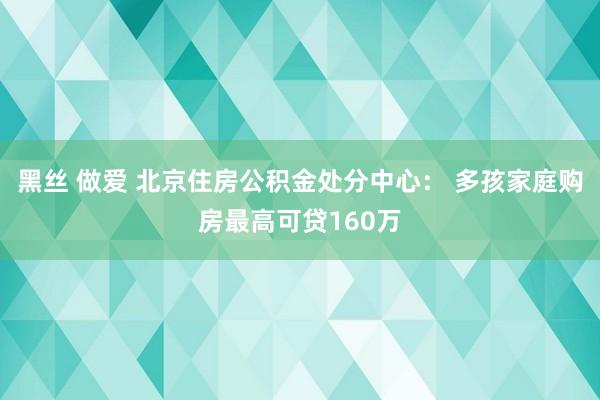 黑丝 做爱 北京住房公积金处分中心： 多孩家庭购房最高可贷160万