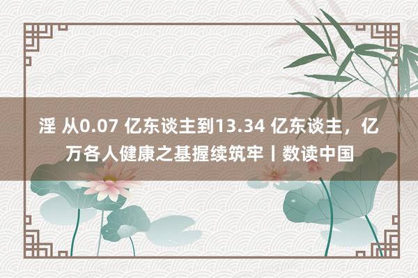 淫 从0.07 亿东谈主到13.34 亿东谈主，亿万各人健康之基握续筑牢丨数读中国