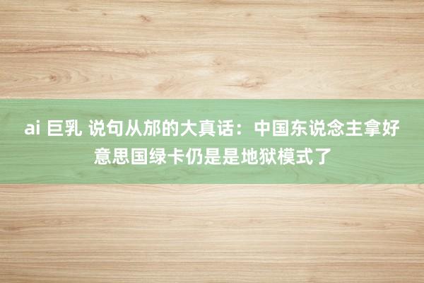 ai 巨乳 说句从邡的大真话：中国东说念主拿好意思国绿卡仍是是地狱模式了