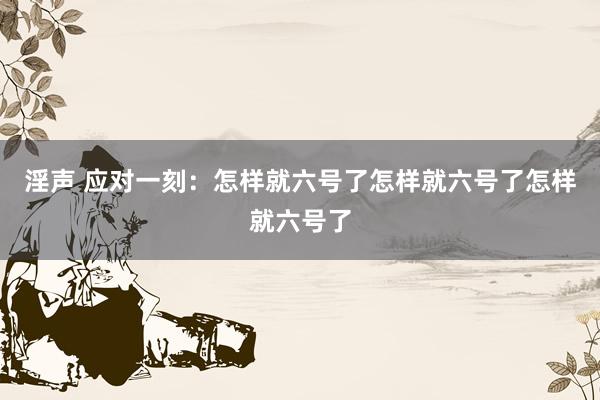 淫声 应对一刻：怎样就六号了怎样就六号了怎样就六号了