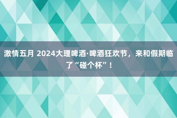 激情五月 2024大理啤酒·啤酒狂欢节，来和假期临了“碰个杯”！