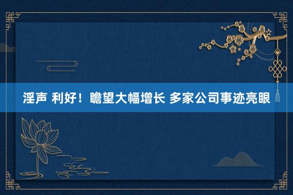 淫声 利好！瞻望大幅增长 多家公司事迹亮眼