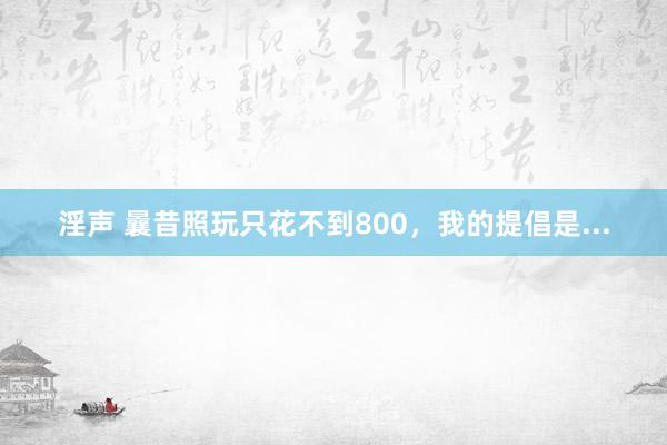 淫声 曩昔照玩只花不到800，我的提倡是...