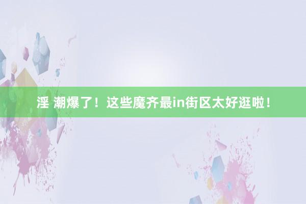 淫 潮爆了！这些魔齐最in街区太好逛啦！