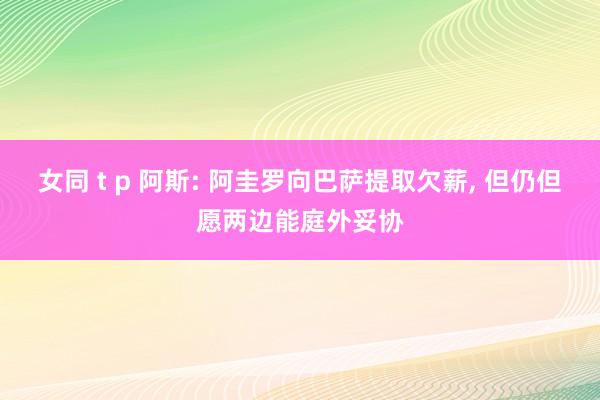 女同 t p 阿斯: 阿圭罗向巴萨提取欠薪， 但仍但愿两边能庭外妥协