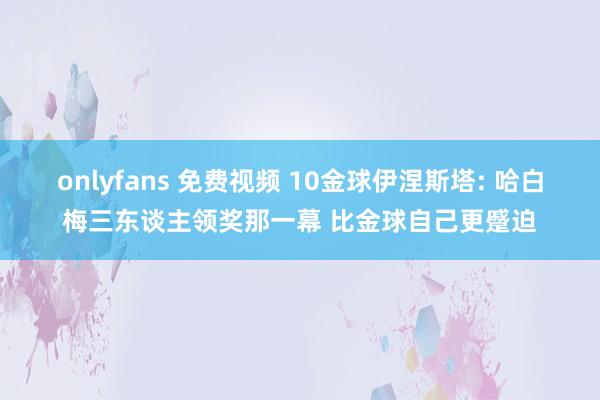 onlyfans 免费视频 10金球伊涅斯塔: 哈白梅三东谈主领奖那一幕 比金球自己更蹙迫