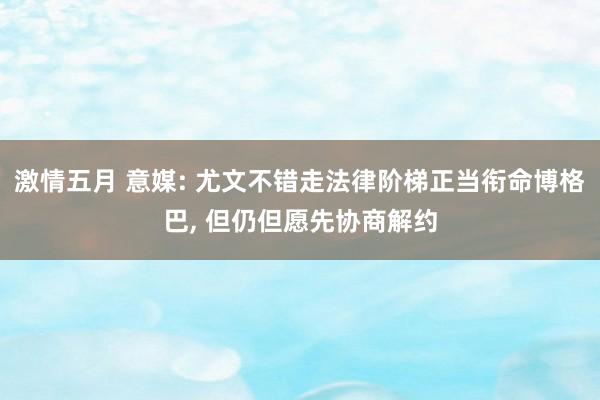 激情五月 意媒: 尤文不错走法律阶梯正当衔命博格巴， 但仍但愿先协商解约