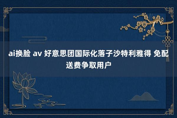 ai换脸 av 好意思团国际化落子沙特利雅得 免配送费争取用户