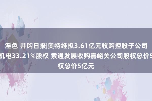 淫色 并购日报|奥特维拟3.61亿元收购控股子公司松瓷机电33.21%股权 索通发展收购嘉峪关公司股权总价5亿元