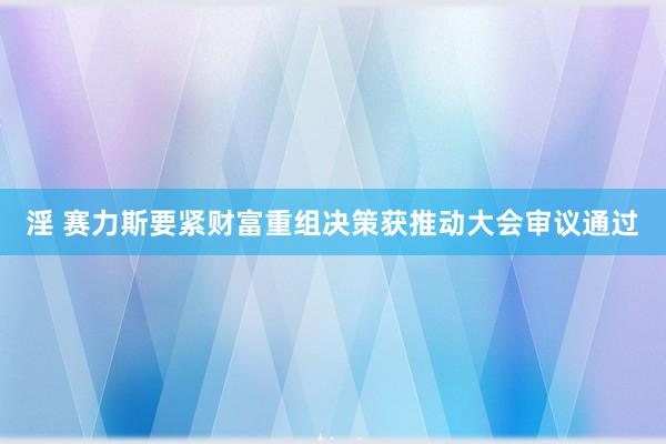 淫 赛力斯要紧财富重组决策获推动大会审议通过