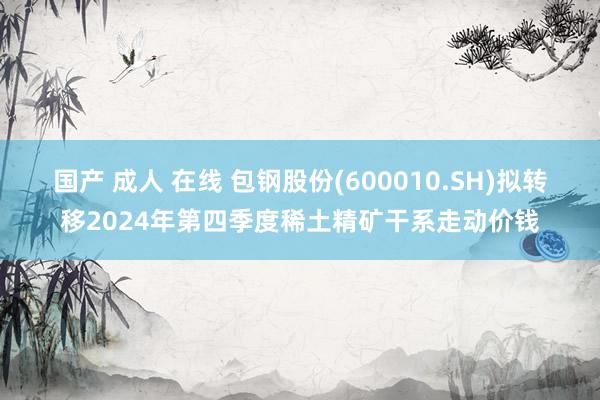 国产 成人 在线 包钢股份(600010.SH)拟转移2024年第四季度稀土精矿干系走动价钱