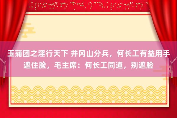 玉蒲团之淫行天下 井冈山分兵，何长工有益用手遮住脸，毛主席：何长工同道，别遮脸