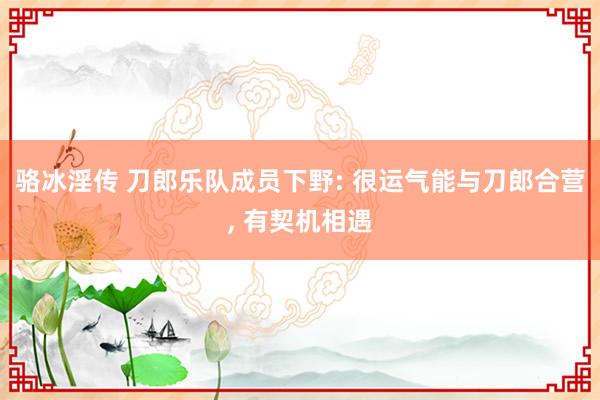 骆冰淫传 刀郎乐队成员下野: 很运气能与刀郎合营， 有契机相遇