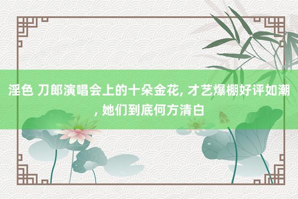 淫色 刀郎演唱会上的十朵金花， 才艺爆棚好评如潮， 她们到底何方清白