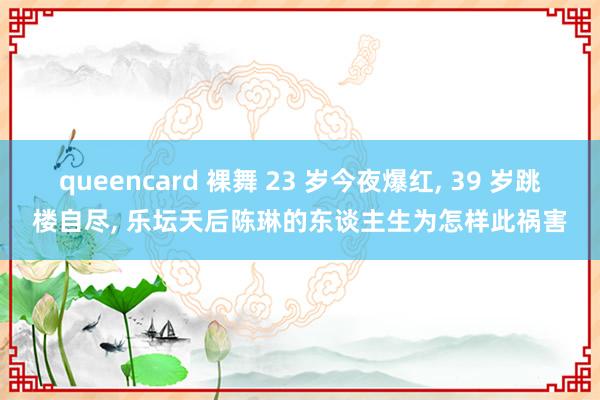 queencard 裸舞 23 岁今夜爆红， 39 岁跳楼自尽， 乐坛天后陈琳的东谈主生为怎样此祸害