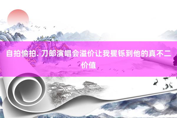 自拍偷拍. 刀郎演唱会溢价让我矍铄到他的真不二价值