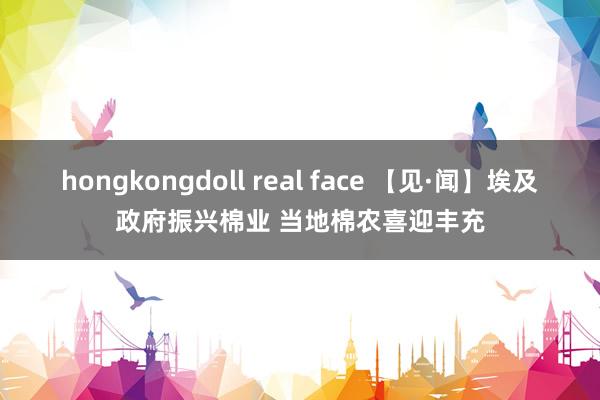 hongkongdoll real face 【见·闻】埃及政府振兴棉业 当地棉农喜迎丰充