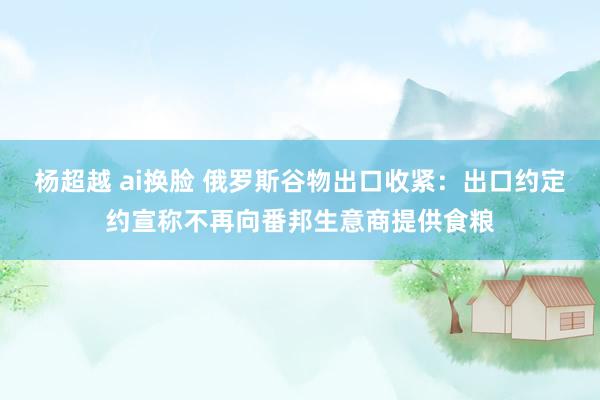 杨超越 ai换脸 俄罗斯谷物出口收紧：出口约定约宣称不再向番邦生意商提供食粮