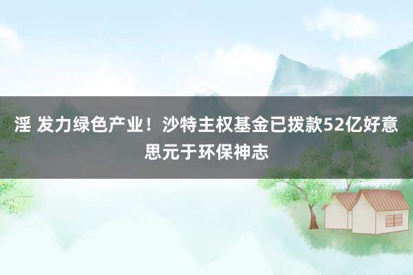 淫 发力绿色产业！沙特主权基金已拨款52亿好意思元于环保神志