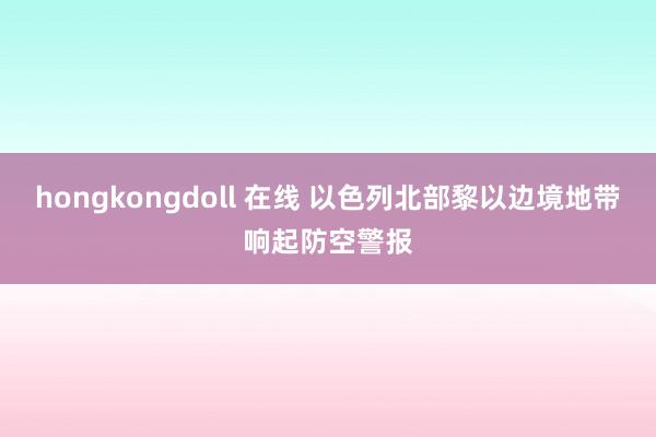 hongkongdoll 在线 以色列北部黎以边境地带响起防空警报