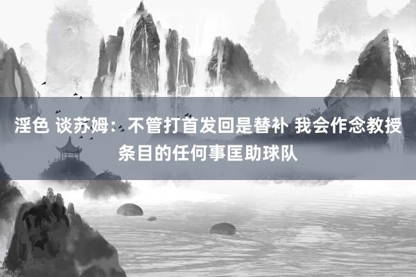 淫色 谈苏姆：不管打首发回是替补 我会作念教授条目的任何事匡助球队