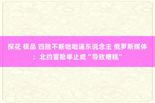 探花 极品 四肢不断咄咄逼东说念主 俄罗斯媒体：北约冒险举止或“导致糟糕”