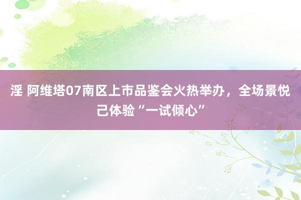 淫 阿维塔07南区上市品鉴会火热举办，全场景悦己体验“一试倾心”