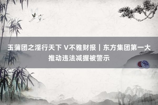 玉蒲团之淫行天下 V不雅财报｜东方集团第一大推动违法减握被警示