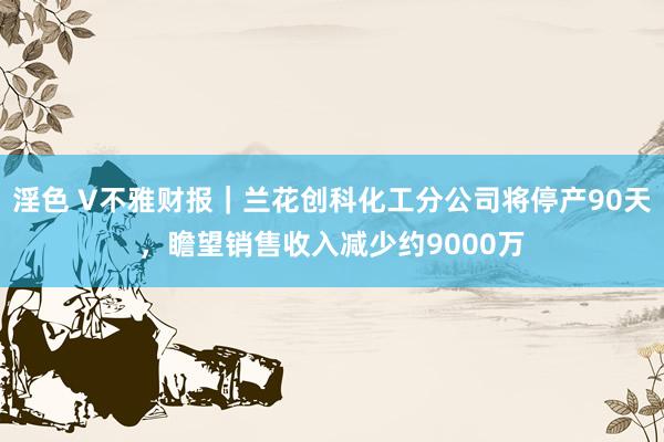 淫色 V不雅财报｜兰花创科化工分公司将停产90天，瞻望销售收入减少约9000万