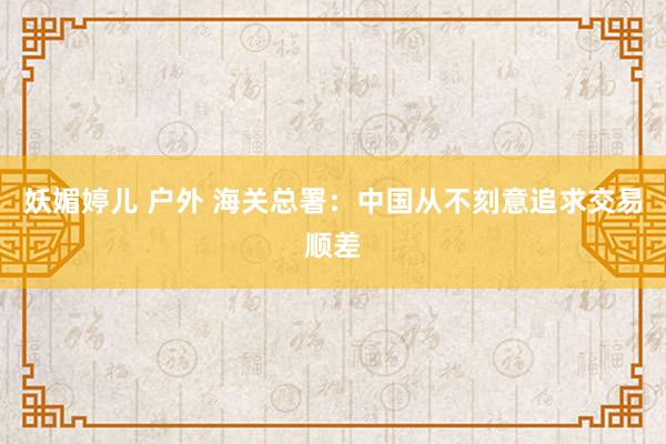 妖媚婷儿 户外 海关总署：中国从不刻意追求交易顺差