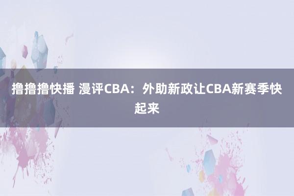 撸撸撸快播 漫评CBA：外助新政让CBA新赛季快起来