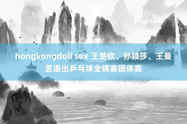 hongkongdoll sex 王楚钦、孙颖莎、王曼昱退出乒乓球全锦赛团体赛