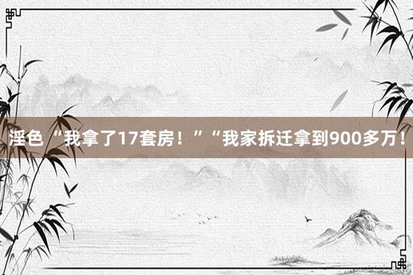 淫色 “我拿了17套房！”“我家拆迁拿到900多万！