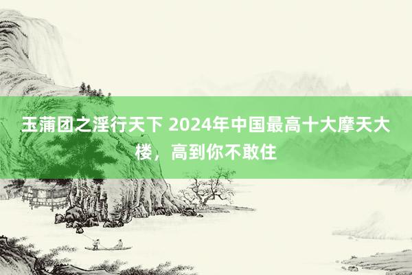 玉蒲团之淫行天下 2024年中国最高十大摩天大楼，高到你不敢住