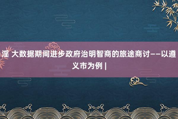 淫 大数据期间进步政府治明智商的旅途商讨——以遵义市为例 |