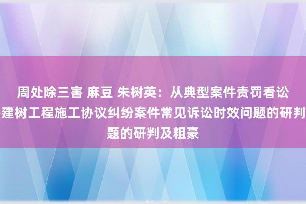 周处除三害 麻豆 朱树英：从典型案件责罚看讼师经办建树工程施工协议纠纷案件常见诉讼时效问题的研判及粗豪