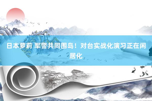 日本萝莉 军警共同围岛！对台实战化演习正在闲居化