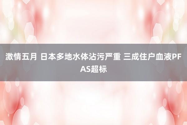 激情五月 日本多地水体沾污严重 三成住户血液PFAS超标