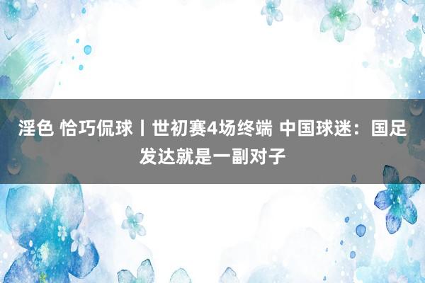 淫色 恰巧侃球丨世初赛4场终端 中国球迷：国足发达就是一副对子